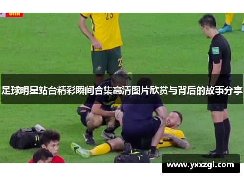 足球明星站台精彩瞬间合集高清图片欣赏与背后的故事分享